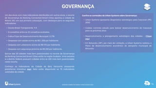 96
GOVERNANÇA
Um dos eixos com mais indicadores distribuídos em outros eixos, o recorte
de Governança do Ranking Connected Smart Cities apontou a cidade de
Niterói (RJ) em sua primeira colocação, com destaque para os seguintes
indicadores:
• Escala Brasil Transparente: 9,9.
• 8 conselhos entre os 10 conselhos avaliados.
• Índice Firjan de Desenvolvimento Municipal: 0,778.
• Despesas com saúde acima de R$ 1.200 por habitante.
• Despesa com urbanismo acima de R$ 470 por habitante.
• Despesa com segurança próxima de R$ 200 por habitante.
Quinze das 20 cidades mais bem posicionadas no recorte de Governança
do Ranking Connected Smart Cities estão na região Sudeste. Vinte estados
e o distrito federal possuem cidades entre as 100 mais bem posicionadas
neste recorte.
Conheça os indicadores da Cidade de Belo Horizonte acessando
plataforma interativa aqui. Nela estão disponíveis os 75 indicadores
coletados da cidade.
Confira os conteúdos da Urban Systems sobre Governança:
• Urban Systems apresenta diagnóstico estratégico para Cascavel (PR)
2050
• Codesc contrata estudo para balizar desenvolvimento de Cascavel
para os próximos anos
• Desenvolvimento e planejamento estratégico das cidades - Clique
aqui
• Em Botucatu (SP), por meio de Licitação, a Urban Systems realizou o
Plano de desenvolvimento econômico do aeroporto municipal de
Botucatu
RANKING CONNECTED SMART CITIES | EDIÇÃO 2021
 