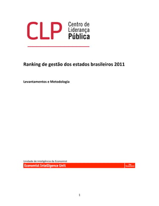  
	
  

	
  
Ranking	
  de	
  gestão	
  dos	
  estados	
  brasileiros	
  2011	
  
	
  
	
  	
  
	
  
Levantamentos	
  e	
  Metodologia	
  	
  
	
  
	
  
	
  
	
  
	
  
	
  
	
  
	
  
	
  
	
  
	
  
	
  
	
  
	
  
	
  
	
  
	
  
Unidade	
  de	
  Inteligência	
  da	
  Economist	
  




	
                                                     1	
  
 