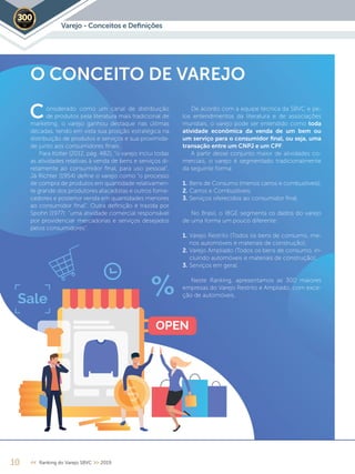Varejo - Conceitos e Deﬁnições2019
O CONCEITO DE VAREJO
onsiderado como um canal de distribuição
de produtos pela literatura mais tradicional de
marketing, o varejo ganhou destaque nas últimas
décadas, tendo em vista sua posição estratégica na
distribuição de produtos e serviços e sua proximida-
de junto aos consumidores finais.
Para Kotler (2012, pág. 482), “o varejo inclui todas
as atividades relativas à venda de bens e serviços di-
retamente ao consumidor final, para uso pessoal”.
Já Richter (1954) define o varejo como “o processo
de compra de produtos em quantidade relativamen-
te grande dos produtores atacadistas e outros forne-
cedores e posterior venda em quantidades menores
ao consumidor final”. Outra definição é trazida por
Spohn (1977): “uma atividade comercial responsável
por providenciar mercadorias e serviços desejados
pelos consumidores”.
De acordo com a equipe técnica da SBVC e pe-
los entendimentos da literatura e de associações
mundiais, o varejo pode ser entendido como toda
atividade econômica da venda de um bem ou
um serviço para o consumidor ﬁnal, ou seja, uma
transação entre um CNPJ e um CPF.
A partir desse conjunto maior de atividades co-
merciais, o varejo é segmentado tradicionalmente
da seguinte forma:
1. Bens de Consumo (menos carros e combustíveis);
2. Carros e Combustíveis;
3. Serviços oferecidos ao consumidor final.
No Brasil, o IBGE segmenta os dados do varejo
de uma forma um pouco diferente:
1. Varejo Restrito (Todos os bens de consumo, me-
nos automóveis e materiais de construção);
2. Varejo Ampliado (Todos os bens de consumo, in-
cluindo automóveis e materiais de construção);
3. Serviços em geral.
Neste Ranking, apresentamos as 300 maiores
empresas do Varejo Restrito e Ampliado, com exce-
ção de automóveis.
10 << Ranking do Varejo SBVC >> 2019
C
 