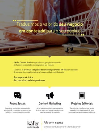 Traduzimos o valor do seu negócio
em conteúdo para o seu público
Fale com a gente
contato@kaferstudio.com.br | kaferstudio.com.br
käfercontentstudio
O Käfer Content Studio é especialista na geração de conteúdo
alinhado às necessidades estratégicas de seu negócio.
Cuidamos da produção e da gestão da comunicação online e off-line, com a clareza
de que esse é um negócio artesanal e exige cuidado individualizado.
Sua empresa é única.
Seu conteúdo também precisa ser.
Redes Sociais
Realizamos um trabalho personalizado,
estruturando a comunicação conforme seu
público e o conteúdo a ser transmitido
Content Marketing
Atraia leads e estabeleça relacionamentos
de longo prazo com prospects e clientes por
meio de conteúdo de qualidade
Projetos Editoriais
Da realização à sua forma final, temos
experiência no planejamento de uma
comunicação atraente para sua publicação
 