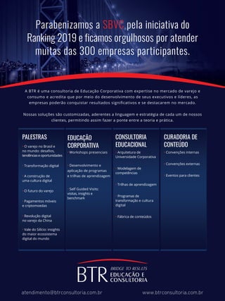 Parabenizamos a SBVC pela iniciativa do
Ranking 2019 e ficamos orgulhosos por atender
muitas das 300 empresas participantes.
A BTR é uma consultoria de Educação Corporativa com expertise no mercado de varejo e
consumo e acredita que por meio do desenvolvimento de seus executivos e líderes, as
empresas poderão conquistar resultados signiﬁcativos e se destacarem no mercado.
Nossas soluções são customizadas, aderentes a linguagem e estratégia de cada um de nossos
clientes, permitindo assim fazer a ponte entre a teoria e prática.
atendimento@btrconsultoria.com.br www.btrconsultoria.com.br
• O varejo no Brasil e
no mundo: desaﬁos,
tendênciase oportunidades
• Transformação digital
• A construção de
uma cultura digital
• O futuro do varejo
• Pagamentos móveis
e criptomoedas
• Revolução digital
no varejo da China
• Vale do Silício: insights
do maior ecossistema
digital do mundo
PALESTRAS
• Workshops presenciais
• Desenvolvimento e
aplicação de programas
e trilhas de aprendizagem
• Self Guided Visits:
visitas, insights e
benchmark
EDUCAÇÃO
CORPORATIVA
• Arquitetura de
Universidade Corporativa
• Modelagem de
competências
• Trilhas de aprendizagem
• Programas de
transformação e cultura
digital
• Fábrica de conteúdos
CONSULTORIA
EDUCACIONAL
• Convenções internas
• Convenções externas
• Eventos para clientes
CURADORIA DE
CONTEÚDO
 
