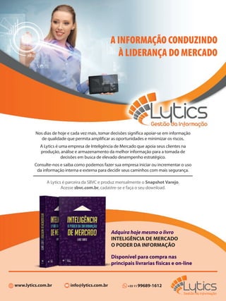 Adquira hoje mesmo o livro
INTELIGÊNCIA DE MERCADO
O PODER DA INFORMAÇÃO
Disponível para compra nas
principais livrarias físicas e on-line
+55 11 99689-1612www.lytics.com.br info@lytics.com.br
A INFORMAÇÃO CONDUZINDO
À LIDERANÇA DO MERCADO
Nos dias de hoje e cada vez mais, tomar decisões significa apoiar-se em informação
de qualidade que permita amplificar as oportunidades e minimizar os riscos.
A Lytics é uma empresa de Inteligência de Mercado que apoia seus clientes na
produção, análise e armazenamento da melhor informação para a tomada de
decisões em busca de elevado desempenho estratégico.
Consulte-nos e saiba como podemos fazer sua empresa iniciar ou incrementar o uso
da informação interna e externa para decidir seus caminhos com mais segurança.
A Lytics é parceira da SBVC e produz mensalmente o Snapshot Varejo.
Acesse sbvc.com.br, cadastre-se e faça o seu download.
 