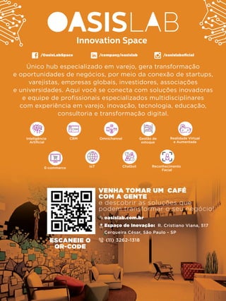 Único hub especializado em varejo, gera transformação
e oportunidades de negócios, por meio da conexão de startups,
varejistas, empresas globais, investidores, associações
e universidades. Aqui você se conecta com soluções inovadoras
e equipe de profissionais especializados multidisciplinares
com experiência em varejo, inovação, tecnologia, educação,
consultoria e transformação digital.
Omnichannel Gestão de
estoque
CRM Realidade Virtual
e Aumentada
Inteligência
Artificial
Reconhecimento
Facial
ChatbotE-commerce IoT
/company/oasislab/OasisLabSpace /oasislaboﬁcial
VENHA TOMAR UM CAFÉ
COM A GENTE
e descobrir as soluções que
podem transformar o seu negócio!
Espaço de Inovação: R. Cristiano Viana, 517
Cerqueira César, São Paulo - SP
(11) 3262-1318
oasislab.com.br
ESCANEIE O
QR-CODE
 