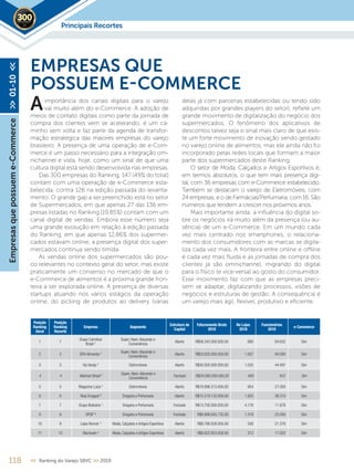 118 << Ranking do Varejo SBVC >> 2019
importância dos canais digitais para o varejo
vai muito além do e-Commerce. A adoção de
meios de contato digitais como parte da jornada de
compra dos clientes vem se acelerando, é um ca-
minho sem volta e faz parte da agenda de transfor-
mação estratégica das maiores empresas do varejo
brasileiro. A presença de uma operação de e-Com-
merce é um passo necessário para a integração om-
nichannel e vista, hoje, como um sinal de que uma
cultura digital está sendo desenvolvida nas empresas.
Das 300 empresas do Ranking, 147 (49% do total)
contam com uma operação de e-Commerce esta-
belecida, contra 126 na edição passada do levanta-
mento. O grande gap a ser preenchido está no setor
de Supermercados, em que apenas 27 das 136 em-
presas listadas no Ranking (19,85%) contam com um
canal digital de vendas. Embora esse número seja
uma grande evolução em relação à edição passada
do Ranking, em que apenas 12,86% dos supermer-
cados estavam online, a presença digital dos super-
mercados continua sendo tímida.
As vendas online dos supermercados são pou-
co relevantes no contexto geral do setor, mas existe
praticamente um consenso no mercado de que o
e-Commerce de alimentos é a próxima grande fron-
teira a ser explorada online. A presença de diversas
startups atuando nos vários estágios da operação
online, do picking de produtos ao delivery (várias
EMPRESAS QUE
POSSUEM E-COMMERCE
delas já com parcerias estabelecidas ou tendo sido
adquiridas por grandes players do setor), reflete um
grande movimento de digitalização do negócio dos
supermercados. O fenômeno dos aplicativos de
descontos talvez seja o sinal mais claro de que exis-
te um forte movimento de inovação sendo gestado
no varejo online de alimentos, mas ele ainda não foi
incorporado pelas redes locais que formam a maior
parte dos supermercados deste Ranking.
O setor de Moda, Calçados e Artigos Esportivos é,
em termos absolutos, o que tem mais presença digi-
tal, com 36 empresas com e-Commerce estabelecido.
Também se destacam o varejo de Eletromóveis, com
24 empresas, e o de Farmácias/Perfumaria, com 16. São
números que tendem a crescer nos próximos anos.
Mais importante ainda: a influência do digital so-
bre os negócios irá muito além da presença (ou au-
sência) de um e-Commerce. Em um mundo cada
vez mais centrado nos smartphones, o relaciona-
mento dos consumidores com as marcas se digita-
liza cada vez mais. A fronteira entre online e oﬄine
é cada vez mais fluida e as jornadas de compra dos
clientes já são omnichannel, migrando do digital
para o físico (e vice-versa) ao gosto do consumidor.
Esse movimento faz com que as empresas preci-
sem se adaptar, digitalizando processos, visões de
negócios e estruturas de gestão. A consequência é
um varejo mais ágil, flexível, produtivo e eficiente.
A
Posição
Ranking
Geral
Posição
Ranking
Recorte
Empresa Segmento
Estrutura de
Capital
Faturamento Bruto
2018
No Lojas
2018
Funcionários
2018
e-Commerce
1 1
Grupo Carrefour
Brasil ¹
Super, Hiper,Atacarejo e
Conveniência
Aberto R$56.343.000.000,00 660 84.632 Sim
2 2 GPA Alimentar ¹
Super, Hiper,Atacarejo e
Conveniência
Aberto R$53.620.000.000,00 1.057 94.000 Sim
3 3 Via Varejo ¹ Eletromóveis Aberto R$30.500.000.000,00 1.035 44.497 Sim
4 4 Walmart Brasil 5 Super, Hiper,Atacarejo e
Conveniência
Fechado R$24.000.000.000,00 400 N.D. Sim
5 5 Magazine Luiza ¹ Eletromóveis Aberto R$18.896.513.000,00 954 27.000 Sim
6 6 Raia Drogasil ³ Drogaria e Perfumaria Aberto R$15.519.133.000,00 1.825 36.510 Sim
7 7 Grupo Boticário ¹ Drogaria e Perfumaria Fechado R$13.700.000.000,00 4.176 11.876 Sim
9 8 DPSP ³ Drogaria e Perfumaria Fechado R$9.998.645.735,00 1.319 25.000 Sim
10 9 Lojas Renner ¹ Moda, Calçados e Artigos Esportivos Aberto R$9.786.838.000,00 556 21.376 Sim
11 10 Riachuelo ³ Moda, Calçados e Artigos Esportivos Aberto R$8.822.953.000,00 312 17.002 Sim
Principais Recortes2019
Empresasquepossueme-Commerce>>01-10<<
 