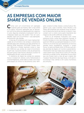 124 << Ranking do Varejo SBVC >> 2019
ontar com um e-Commerce em operação
é apenas parte da história. Abrir a loja online
é um passo, estruturar operações que se aprovei-
tem de forma efetiva da digitalização dos negócios
é outra. Algumas empresas já avançaram tanto na
integração digital que não podem mais ser consi-
deradas “lojas com e-Commerce”: suas operações,
efetivamente, são híbridas.
A lista das 25 empresas com maior representati-
vidade do e-Commerce nas vendas é, obviamente,
liderada pelas sete varejistas pure play presentes no
Ranking. B2W, Netshoes, GFG/Dafiti, Privalia, Ama-
zon, Wine.com e Mobly nasceram online e, hoje,
têm 100% de suas vendas do canal e-Commerce.
A partir daí, é possível analisar a lista da perspectiva
de quem possui lojas físicas e alcançou sucesso na
digitalização de seus canais de vendas.
A relevância do digital nas vendas de varejistas
físicos é notável em setores como Eletromóveis e
Livrarias/Papelarias, onde estão as redes com maior
participação do online no faturamento total. Refri-
AS EMPRESAS COM MAIOR
SHARE DE VENDAS ONLINE
gelo, Livrarias Curitiba, Saraiva, Livraria Cultura, Ma-
gazine Luiza, Lojas Colombo, Novo Mundo e Via
Varejo são empresas que estiveram entre as pionei-
ras no desenvolvimento da internet no Brasil e, hoje,
contam com o online como parte importante dos
negócios (de 22,6% a 69% das vendas totais).
Entre as 10 empresas multicanal com maior
presença online, outras duas merecem menção. A
Onofre (vendida no início de 2019 para a Raia Dro-
gasil) tem 45% de sua operação baseada no e-Com-
merce (e um know-how que representa um de seus
grandes ativos estratégicos), enquanto o grupo
Soma, no setor de Moda, já tem 22,3% de suas ven-
das advindas do digital, um número surpreendente.
Interessante notar que todas essas operações multi-
canal usaram seus canais físicos como um meio de
estimular as vendas online, abraçando (muito antes
que isso ficasse claro) a tese de que o digital não
“roubava” faturamento das lojas físicas, e sim permi-
tia alcançar mais clientes e em outros momentos
de consumo.
C
Principais Recortes2019
 