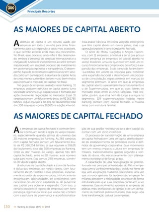 130 << Ranking do Varejo SBVC >> 2019
abertura de capital é um recurso usado por
empresas em todo o mundo para obter finan-
ciamento para sua expansão a taxas mais acessíveis,
o que permite acelerar ainda mais seu crescimento.
No Brasil, esse processo ainda não é tão desenvolvi-
do, embora a presença de varejistas internacionais e a
chegada de fundos de investimentos ao setor tenham
impulsionado um saudável processo de investimento
em governança corporativa e transparência. O desem-
penho fraco da economia nos últimos anos tem servi-
do como um contraponto à abertura de capital. Anos
de crescimento sustentável seriam muito bem-vindos
para estimular o mercado de capitais no Brasil.
No grupo de empresas avaliado neste Ranking, 31
empresas possuem estrutura de capital aberto (uma
sociedade anônima cujo capital social é formado por
ações livremente negociadas no mercado). Essas 31
varejistas somam um faturamento bruto de R$ 261,785
bilhões, o que equivale a 40,39% do faturamento total
das 300 empresas (contra 39,66% na edição anterior).
AS MAIORES DE CAPITAL ABERTO
Essa análise não leva em conta varejistas estrangeiros
que têm capital aberto em outros países, mas cuja
operação brasileira é uma companhia fechada.
O setor de Moda, Calçados e Artigos Esporti-
vos, com 11 empresas, continua a ser o que possui
maior presença de empresas de capital aberto no
varejo brasileiro, uma vez que esse tem sido um re-
curso historicamente comprovado de reforço à ex-
pansão das empresas. Essas varejistas foram bem-
-sucedidas em utilizar os recursos para fomentar
uma expansão nacional e desenvolver um proces-
so de consolidação, especialmente em marcas do
segmento premium. O setor em que as empresas
de capital aberto apresentam maior faturamento é
o de Supermercados, em que as duas líderes de
mercado estão entre as cinco varejistas. Vale res-
saltar, porém, que essa nem de longe é a regra no
segmento: 129 supermercadistas listadas neste
Ranking contam com capital fechado, a maioria
delas com estrutura familiar.
A
Principais Recortes2019
s empresas de capital fechado e controle fami-
liar continuam sendo a regra do varejo brasilei-
ro, especialmente quando saímos do universo das
20 maiores empresas do Ranking. As 269 varejistas
com capital fechado somam um faturamento bru-
to de R$ 386,254 bilhões, o que equivale a 59,61%
do faturamento total das 300 empresas do Ranking.
Entre as dez maiores do varejo, apenas três têm
capital fechado; entre as 20 maiores, esse número
sobe para nove. Das demais 280 empresas, somen-
te 20 são de capital aberto.
A estrutura de capital fechado e controle familiar
é típica das empresas do médio varejo, com fatu-
ramento até R$ 1 bilhão. Essas empresas, especial-
mente no setor de supermercados, historicamente
encontraram oportunidades de crescimento sem
necessitar de um sócio capitalista ou de pulverizar
seu capital para acelerar a expansão. Com isso, o
cenário brasileiro é repleto de empresas com forte
presença regional ou local que ainda não contam
com a estrutura de governança e a profissionaliza-
AS MAIORES DE CAPITAL FECHADO
ção de sua gestão necessárias para abrir capital ou
contar com um sócio investidor.
O processo de transformação de uma empresa
de capital fechado em uma de capital aberto depen-
de do estabelecimento de processos claros e defi-
nidos de governança corporativa. Esse movimento
tem um imenso impacto cultural em empresas fa-
miliares, tradicionalmente geridas segundo a von-
tade do dono, não necessariamente com planeja-
mento estratégico de longo prazo.
A capacitação de uma nova geração de gestores,
formada nas principais universidades do País e tempe-
rada com o conhecimento prático obtido na frente de
loja, vem aos poucos mudando esse cenário, uma vez
que os novos gestores (os herdeiros das empresas fa-
miliares) percebem a necessidade de crescer de forma
estruturada para que suas empresas continuem a ser
relevantes. Esse movimento aproxima as empresas de
práticas mais profissionais de gestão e de um alinha-
mento às melhores práticas mundiais, mas exige uma
forte transformação cultural das empresas.
A
 
