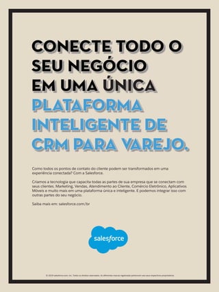 Como todos os pontos de contato do cliente podem ser transformados em uma
experiência conectada? Com a Salesforce.
Criamos a tecnologia que capacita todas as partes de sua empresa que se conectam com
seus clientes. Marketing, Vendas, Atendimento ao Cliente, Comércio Eletrônico, Aplicativos
Móveis e muito mais em uma plataforma única e inteligente. E podemos integrar isso com
outras partes do seu negócio.
Saiba mais em: salesforce.com/br
CONECTE TODo o
SEU NEGÓCIO
EM UMA ÚNICA
PLATAFORMA
INTELIGENTE DE
CRM PARA VAREJO.
© 2019 salesforce.com, inc. Todos os direitos reservados. As diferentes marcas registradas pertencem aos seus respectivos proprietários
 