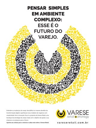 VARESE
PENSAR SIMPLES
EM AMBIENTE
COMPLEXO:
ESSE É O
FUTURO DO
VAREJO.
Entender as mudanças do varejo, decodificar os maiores desafios da
transformação digital e aperfeiçoar seus modelos de negócios com
simplicidade, foco e inovação. Essa é a proposta da Varese Retail, uma
boutique de estratégia de varejo criada com o objetivo de ajudar a sua
empresa a se preparar para o futuro.
Aponte seu celular para o anúncio e saiba mais sobre a Varese Retail. v a r e s e r e t a i l . c o m . b r
 