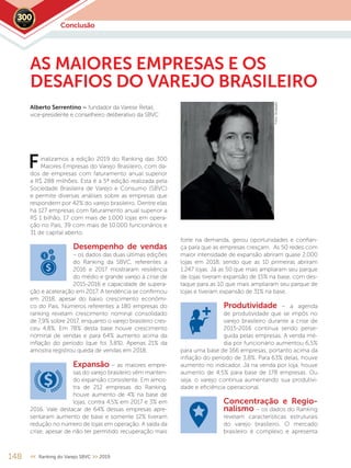 inalizamos a edição 2019 do Ranking das 300
Maiores Empresas do Varejo Brasileiro, com da-
dos de empresas com faturamento anual superior
a R$ 288 milhões. Esta é a 5ª edição realizada pela
Sociedade Brasileira de Varejo e Consumo (SBVC)
e permite diversas análises sobre as empresas que
respondem por 42% do varejo brasileiro. Dentre elas
há 127 empresas com faturamento anual superior a
R$ 1 bilhão, 17 com mais de 1.000 lojas em opera-
ção no País, 39 com mais de 10.000 funcionários e
31 de capital aberto.
Desempenho de vendas
– os dados das duas últimas edições
do Ranking da SBVC, referentes a
2016 e 2017 mostraram resiliência
do médio e grande varejo à crise de
2015-2016 e capacidade de supera-
ção e aceleração em 2017. A tendência se confirmou
em 2018, apesar do baixo crescimento econômi-
co do País. Números referentes a 180 empresas do
ranking revelam crescimento nominal consolidado
de 7,9% sobre 2017, enquanto o varejo brasileiro cres-
ceu 4,8%. Em 78% desta base houve crescimento
nominal de vendas e para 64% aumento acima da
inflação do período (que foi 3,8%). Apenas 21% da
amostra registrou queda de vendas em 2018.
Expansão – as maiores empre-
sas do varejo brasileiro vêm manten-
do expansão consistente. Em amos-
tra de 212 empresas do Ranking,
houve aumento de 4% na base de
lojas, contra 4,5% em 2017 e 3% em
2016. Vale destacar de 64% dessas empresas apre-
sentaram aumento de base e somente 12% tiveram
redução no número de lojas em operação. A saída da
crise, apesar de não ter permitido recuperação mais
148 << Ranking do Varejo SBVC >> 2019
forte na demanda, gerou oportunidades e confian-
ça para que as empresas cresçam. As 50 redes com
maior intensidade de expansão abriram quase 2.000
lojas em 2018, sendo que as 10 primeiras abriram
1.247 lojas. Já as 50 que mais ampliaram seu parque
de lojas tiveram expansão de 15% na base, com des-
taque para as 10 que mais ampliaram seu parque de
lojas e tiveram expansão de 31% na base.
Produtividade – a agenda
de produtividade que se impôs no
varejo brasileiro durante a crise de
2015-2016 continua sendo perse-
guida pelas empresas. A venda mé-
dia por funcionário aumentou 6,5%
para uma base de 166 empresas, portanto acima da
inflação do período de 3,8%. Para 63% delas, houve
aumento no indicador. Já na venda por loja, houve
aumento de 4,5% para base de 178 empresas. Ou
seja, o varejo continua aumentando sua produtivi-
dade e eficiência operacional.
Concentração e Regio-
nalismo – os dados do Ranking
revelam características estruturais
do varejo brasileiro. O mercado
brasileiro é complexo e apresenta
F
AS MAIORES EMPRESAS E OS
DESAFIOS DO VAREJO BRASILEIRO
Alberto Serrentino – fundador da Varese Retail,
vice-presidente e conselheiro deliberativo da SBVC
Conclusão2019
Fotos:divulgação
 