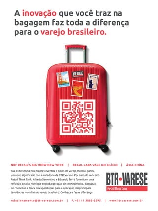 Sua experiência nos maiores eventos e polos do varejo mundial ganha
um novo signiﬁcado com a curadoria da BTR-Varese. Por meio do conceito
Retail Think Tank, Alberto Serrentino e Eduardo Terra fomentam uma
reﬂexão de alto nível que engloba geração de conhecimento, discussão
de conceitos e troca de experiências para a aplicação das principais
tendências mundiais no varejo brasileiro. Conheça e faça a diferença.
relacionamento@btrvarese.com.br | F. +55 11 3885-5595 | www.btrvarese.com.br
NRF RETAIL’S BIG SHOW NEW YORK | RETAIL LABS VALE DO SILÍCIO | ÁSIA-CHINA
A inovação que você traz na
bagagem faz toda a diferença
para o varejo brasileiro.
 