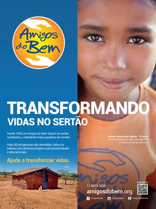 TRANSFORMANDO
VIDAS NO SERTÃO
Desde 1993, os Amigos do Bem atuam no sertão
nordestino, o semiárido mais populoso do mundo.
Hoje, 60 mil pessoas são atendidas, todos os
meses, com diversos projetos autossustentáveis
e educacionais.
Ajude a transformar vidas.
Juliene Ferreira dos Santos - 10 anos.
Mora na Cidade do Bem de Inajá (PE)
e sonha em ser professora.
amigosdobem.org
11 3019 0100
/amigosdobem/amigosdobem /amigosdobemweb
DOE AGORA
 
