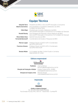 2019
Equipe Técnica
Eduardo Terra Presidente da SBVC e sócio da BTR Educação e Consultoria
Alberto Serrentino Vice-presidente e Conselheiro Deliberativo da SBVC,
Fundador da Varese Retail
Hélio Biagi Presidente do Conselho Deliberativo da SBVC,
Sócio da BTR Educação e Consultoria e Co-Fundador do OasisLab
Ronald Nossig Vice-Presidente de Parcerias e Novos Negócios da SBVC,
Sócio da BTR Educação e Consultoria e Co-Fundador do OasisLab
Maria Odete Alves Gerente Executiva da SBVC
Fernanda Besnosoﬀ Coordenadora de Estudos e Pesquisas da SBVC
Marcos Luppe Professor Doutor na EACH-USP e Coordenador
da CEPEV-EACH/USP
Francisco Alvarez Professor Doutor na EACH-USP e Coordenador
da CEPEV-EACH/USP
Renato Müller Co-Fundador da Käfer Content Studio e Jornalista
especializado em varejo
Editora responsável
Publisher José Lamônica
lamonica@editoralamonica.com.br
Direção de Produção e Edição Andréa Cordioli (MTb: 31.865)
andrea@editoralamonica.com.br
Direção de Criação e Arte Marcelo Amaral
marcelo@editoralamonica.com.br
Impressão
Gráﬁca e Editora Posigraf
Tel: (41) 3212-5451 | 0800-7225451
Rua Senador Accioly Filho, 500 CIC - 81310-000 - Curitiba/PR
154 << Ranking do Varejo SBVC >> 2019
GRÁFICA E EDITORA
 
