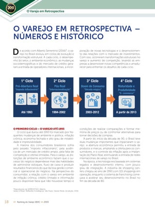 O Varejo em Retrospectiva2019
18 << Ranking do Varejo SBVC >> 2019
e acordo com Alberto Serrentino (2016)¹, o va-
rejo no Brasil evoluiu em ciclos de evolução e
transformação estrutural. A cada ciclo, o desempe-
nho do setor, o ambiente econômico, as mudanças
sociodemográficas e do mercado de crédito gera-
ram a entrada de operadores internacionais, a incor-
O VAREJO EM RETROSPECTIVA –
NÚMEROS E HISTÓRICO
D poração de novas tecnologias e o desenvolvimen-
to das relações com o mercado de investimentos.
Com isso, ocorreram transformações estruturais no
varejo e aumento de competição, levando as em-
presas a desenvolver novas competências e amadu-
recer para enfrentar os desafios de cada ciclo.
O PRIMEIRO CICLO – O VAREJO ATÉ 1993
O ciclo que durou até 1993 foi marcado por fre-
quentes mudanças de ambiente e política, inflação
crônica, economia fechada e alto grau de instabili-
dade e imprevisibilidade.
A maioria dos consumidores brasileiros sofria
pelo pesado “imposto inflacionário”, pela ausên-
cia de um mercado de crédito amplo, pela falta de
competição e ofertas limitadas. Para o varejo, as dis-
torções de ambiente econômico faziam que o su-
cesso do negócio dependesse mais das habilidades
de administrar estoques, fluxo de caixa e produzir
resultados financeiros do que da boa gestão comer-
cial e operacional do negócio. Na perspectiva do
consumidor, a relação com o varejo em ambiente
de inflação crônica, crédito limitado e informação
pouco disponível fazia que não houvesse tempo e
¹Reproduzido de SERRENTINO, Alberto.
Varejo e Brasil: Reflexões Estratégicas. São Paulo, Varese Retail, 2a edição, 2016.
condições de realizar comparações e formar me-
mória de preços ou de confrontar alternativas para
tomar decisões de compras.
A partir do início da década de 90, o Brasil teve
duas mudanças importantes que impactaram o va-
rejo: a abertura econômica permitiu a entrada de
produtos e marcas, ampliando a oferta para os con-
sumidores, e o controle da inflação após a implan-
tação do Plano Real, estimulando a entrada de redes
internacionais de varejo no Brasil.
Na época, a tecnologia era baseada em sistemas
legados e desenvolvimento interno, com pouco
grau de integração. A indústria de shopping cen-
ters chegou ao ano de 1993 com 115 shoppings em
operação, enquanto o sistema de franchising come-
çava a acelerar seu desenvolvimento no Brasil no
fim da década de 80.
Fonte: PNAD
SALDO DE CONTRATAÇÕES/DEMISSÕES (2013 a mar/2017)
Fonte: CAGED
2013 2014 2015 2016 2017
1.117.171
398.136
-1.542.371,00
300.000
-63.624
4° Ciclo3° Ciclo2° Ciclo1° Ciclo
Pré-Abertura Real
“Imposto Inflacionário”
Até 1993 1994-2002 2003-2012 A partir de 2013
Pós Real
“Internacionalização”
Boom de Consumo
“Década mágica”
Maturidade e
Produtividade
“E- commerce”
 