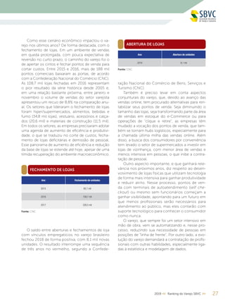 272019 << Ranking do Varejo SBVC >>
FECHAMENTO DE LOJAS
ABERTURA DE LOJAS
Como esse cenário econômico impactou o va-
rejo nos últimos anos? De forma destacada, com o
fechamento de lojas. Em um ambiente de vendas
em queda prolongada, com pouca expectativa de
reversão no curto prazo, o caminho do varejo foi o
de apertar os cintos e fechar pontos de venda para
cortar custos. Entre 2015 e 2016, mais de 188 mil
pontos comerciais baixaram as portas, de acordo
com a Confederação Nacional do Comércio (CNC).
As 108,7 mil lojas fechadas em 2016 representam
o pior resultado da série histórica desde 2005 e,
em uma relação bastante próxima, entre janeiro e
novembro o volume de vendas do setor varejista
apresentou um recuo de 8,8% na comparação anu-
al. Os setores que lideraram o fechamento de lojas
foram hiper/supermercados, alimentos, bebidas e
fumo (34,8 mil lojas), vestuário, acessórios e calça-
dos (20,6 mil) e materiais de construção (11,5 mil).
Em todos os setores, as empresas precisaram adotar
uma agenda de aumento de eficiência e produtivi-
dade, o que se traduziu no corte de custos, fecha-
mento de lojas deficitárias e demissão de pessoal.
Esse panorama de aumento de eficiência e redução
da base de lojas se estende até hoje, apesar de uma
tímida recuperação do ambiente macroeconômico.
ração Nacional do Comércio de Bens, Serviços e
Turismo (CNC).
Também é preciso levar em conta aspectos
conjunturais do varejo, que, devido ao avanço das
vendas online, tem procurado alternativas para ren-
tabilizar seus pontos de venda. Seja diminuindo o
tamanho das lojas, seja transformando parte da área
de vendas em estoque do e-Commerce ou para
operações de “clique e retire”, as empresas têm
mudado a vocação dos pontos de venda, que tam-
bém se tornam hubs logísticos, especialmente para
a chamada última milha das vendas online. Além
disso, a busca dos consumidores por conveniência
tem levado o setor de supermercados a investir em
lojas de vizinhança, com menor área de vendas e
menos intensiva em pessoas, o que inibe a contra-
tação de pessoal.
Outro aspecto importante, e que ganhará rele-
vância nos próximos anos, diz respeito ao desen-
volvimento de lojas físicas que utilizam tecnologia
de forma mais intensiva para ganhar produtividade
e reduzir atrito. Nesse processo, pontos de ven-
da com terminais de autoatendimento (self che-
ckout) ou mesmo sem funcionários começam a
ganhar visibilidade, apontando para um futuro em
que menos profissionais serão necessários para
atendimento ao público, mas eles contarão com
suporte tecnológico para conhecer o consumidor
como nunca.
O varejo, que sempre foi um setor intensivo em
mão de obra, vem se automatizando e, nesse pro-
cesso, reduzindo sua necessidade de pessoas em
posições de “linha de frente”. Por outro lado, a evo-
lução do varejo demandará a contratação de profis-
sionais com outras habilidades, especialmente liga-
das à estatística e modelagem de dados.
Ano Fechamento de unidades
2015 80,1 mil
2016 108,7 mil
2017 226,5 mil
Ano Abertura de unidades
2018 8,1 mil
Fonte: CNC
Fonte: CNC
O saldo entre aberturas e fechamentos de loja
com vínculos empregatícios no varejo brasileiro
fechou 2018 de forma positiva, com 8,1 mil novas
unidades. O resultado interrompe uma sequência
de três anos no vermelho, segundo a Confede-
 