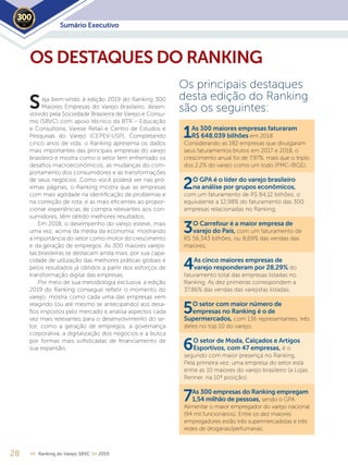 28 << Ranking do Varejo SBVC >> 2019
eja bem-vindo à edição 2019 do Ranking 300
Maiores Empresas do Varejo Brasileiro, desen-
volvido pela Sociedade Brasileira de Varejo e Consu-
mo (SBVC) com apoio técnico da BTR – Educação
e Consultoria, Varese Retail e Centro de Estudos e
Pesquisas do Varejo (CEPEV-USP). Completando
cinco anos de vida, o Ranking apresenta os dados
mais importantes das principais empresas do varejo
brasileiro e mostra como o setor tem enfrentado os
desafios macroeconômicos, as mudanças do com-
portamento dos consumidores e as transformações
de seus negócios. Como você poderá ver nas pró-
ximas páginas, o Ranking mostra que as empresas
com mais agilidade na identificação de problemas e
na correção de rota, e as mais eficientes ao propor-
cionar experiências de compra relevantes aos con-
sumidores, têm obtido melhores resultados.
Em 2018, o desempenho do varejo esteve, mais
uma vez, acima da média da economia, mostrando
a importância do setor como motor do crescimento
e da geração de empregos. As 300 maiores varejis-
tas brasileiras se destacam ainda mais, por sua capa-
cidade de utilização das melhores práticas globais e
pelos resultados já obtidos a partir dos esforços de
transformação digital das empresas.
Por meio de sua metodologia exclusiva, a edição
2019 do Ranking consegue refletir o momento do
varejo, mostra como cada uma das empresas vem
reagindo (ou até mesmo se antecipando) aos desa-
fios impostos pelo mercado e analisa aspectos cada
vez mais relevantes para o desenvolvimento do se-
tor, como a geração de empregos, a governança
corporativa, a digitalização dos negócios e a busca
por formas mais sofisticadas de financiamento de
sua expansão.
Os principais destaques
desta edição do Ranking
são os seguintes:
1As 300 maiores empresas faturaram
R$ 648,039 bilhões em 2018.
Considerando as 182 empresas que divulgaram
seus faturamentos brutos em 2017 e 2018, o
crescimento anual foi de 7,97%, mais que o triplo
dos 2,2% do varejo como um todo (PMC-IBGE);
2O GPA é o líder do varejo brasileiro
na análise por grupos econômicos,
com um faturamento de R$ 84,12 bilhões, o
equivalente a 12,98% do faturamento das 300
empresas relacionadas no Ranking;
3O Carrefour é a maior empresa de
varejo do País, com um faturamento de
R$ 56,343 bilhões, ou 8,69% das vendas das
maiores;
4As cinco maiores empresas de
varejo responderam por 28,29% do
faturamento total das empresas listadas no
Ranking. As dez primeiras correspondem a
37,86% das vendas das varejistas listadas;
5O setor com maior número de
empresas no Ranking é o de
Supermercados, com 136 representantes, três
deles no top 10 do varejo;
6O setor de Moda, Calçados e Artigos
Esportivos, com 47 empresas, é o
segundo com maior presença no Ranking.
Pela primeira vez, uma empresa do setor está
entre as 10 maiores do varejo brasileiro (a Lojas
Renner, na 10ª posição);
7As 300 empresas do Ranking empregam
1,54 milhão de pessoas, sendo o GPA
Alimentar o maior empregador do varejo nacional
(94 mil funcionários). Entre os dez maiores
empregadores estão três supermercadistas e três
redes de drogarias/perfumarias;
OS DESTAQUES DO RANKING
S
Sumário Executivo2019
 