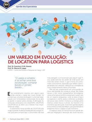 Opinião dos Especialistas2019
30 << Ranking do Varejo SBVC >> 2019
mais obrigado a se locomover para algum lugar fí-
sico, pode exercitar seu poder de onde quiser por
meio dos canais virtuais, o que o torna um consu-
midor omnichannel, expressão que reflete o princi-
pal desafio dos varejistas: adequar-se à realidade do
novo comportamento deste consumidor.
Mais do que simplesmente ser uma questão de
local, esta questão do comércio virtual, das mídias
sociais e dos novos equipamentos tecnológicos,
causa uma ruptura na forma de pensar o varejo, que
de um negócio preguiçoso, onde se abria a loja e
se esperava o cliente, passa a enfrentar os desafios
de buscar esse cliente e motivá-lo a interagir pelos
diversos canais físicos e virtuais, da maneira e no
momento que ele quiser. O primeiro grande desafio
é encontrá-lo (onde está Wally?), pois gravitará pelos
ambientes físicos e digitais a todo momento.
O negócio varejo se transforma num grande de-
safio de integração e absorção das novas tecnolo-
UM VAREJO EM EVOLUÇÃO:
DE LOCATION PARA LOGISTICS
Prof. Dr. Francisco J.S.M. Alvarez
Prof. Dr. Marcos R. Luppe
CEPEV – Centro de Estudos e Pesquisas do Varejo. USP
“O varejo é simples:
é só achar uma boa
localização, comprar
barato e vender
barato.....”
ste entendimento orientou (em alguns casos
ainda orienta) o varejo por muito tempo, no
sentido que uma boa localização e uma boa nego-
ciação com fornecedores resolvia tudo. Era só abrir
as portas e esperar pelos clientes. A afirmação fa-
vorita dos americanos era LOCATION, LOCATION,
LOCATION ao se referir aos 3 fatores mais impor-
tantes do varejo.
É exatamente nessa questão de LOCATION que
surge a grande mudança trazida pela tecnologia vir-
tual, pois para comprar algo o consumidor não está
E
 