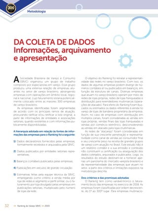 Sociedade Brasileira de Varejo e Consumo
(SBVC) organizou um grupo de trabalho
composto por especialistas em varejo. Esse grupo
produziu uma extensa relação de empresas atu-
antes no setor de varejo brasileiro, abrangendo
empresas com operações em âmbito local, regio-
nal e nacional, cujo faturamento estaria potencial-
mente colocado entre as maiores 300 empresas
de varejo brasileiro.
As empresas identificadas foram segmentadas
de acordo com os principais ramos de atuação,
procurando ratificar e/ou retificar a lista original, a
partir de informações de entidades e associações
setoriais, quando existentes e com informações pu-
blicamente disponibilizadas.
A hierarquia adotada em relação às fontes de infor-
mações das empresas para o Ranking foi a seguinte:
1) Dados declaratórios fornecidos pelas empresas,
formalmente recebidos e arquivados pela SBVC;
2) Dados publicados por entidades setoriais repre-
sentativas;
3) Balanços contábeis publicados pelas empresas;
4) Publicações em veículos de grande circulação.
5) Estimativas feitas pela equipe técnica da SBVC,
empregando como critério a venda média por
loja de redes e segmento e perfil similar, ou o fa-
turamento por loja divulgado pelas empresas em
publicações setoriais, multiplicado pelo número
de lojas da rede;
32 << Ranking do Varejo SBVC >> 2019
DA COLETA DE DADOS
Informações, arquivamento
e apresentação
O objetivo do Ranking foi retratar a representati-
vidade das redes no varejo brasileiro. Com isso, os
dados de algumas empresas podem divergir de nú-
meros contábeis e/ ou publicados em balanços, em
função da estrutura de canais. Diversas empresas
que atuam no varejo brasileiro operam por meio de
redes de lojas próprias, redes de lojas franqueadas e
distribuição para revendedores multimarcas (opera-
ções de atacado). Para efeito do Ranking foram bus-
cados ou estimados os dados referentes à venda no
varejo de lojas de bandeira proprietária da empresa.
Assim, no caso de empresas com distribuição em
múltiplos canais, foram consideradas as vendas em
lojas próprias, vendas finais das lojas franqueadas e
vendas por comércio eletrônico, desconsiderando
as vendas em atacado para lojas multimarcas.
As redes de “atacarejo” foram consideradas em
função de sua crescente penetração e representa-
tividade como canal de vendas ao consumidor final
e seu crescente peso na receita de grandes grupos
de varejo com atuação no Brasil. Este estudo não é
um relatório contábil e a sua emissão e conteúdo
não constituem a certificação ou asseguração dos
dados coletados, arquivados e publicados. Logo, os
resultados do estudo destinam-se a fornecer ape-
nas um panorama do mercado varejista brasileiro e
da representatividade das empresas que atuam no
setor, a partir dos critérios e limitações expostos na
metodologia descrita.
Dos critérios e das premissas adotadas
O Ranking tem como variável-tronco o fatura-
mento bruto das empresas no exercício de 2018. As
empresas foram classificadas por ordem decrescen-
te, do 1º ao 300º lugar. Para empresas multinacio-
A
Metodologia2019
 