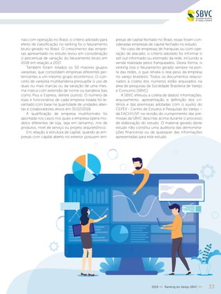 332019 << Ranking do Varejo SBVC >>
nais com operação no Brasil, o critério adotado para
efeito de classificação no ranking foi o faturamento
bruto gerado no Brasil. O crescimento das empre-
sas apresentado no estudo levou em consideração
o percentual de variação do faturamento bruto em
2018 em relação a 2017.
Também foram listados os 50 maiores grupos
varejistas, que consolidam empresas diferentes per-
tencentes a um mesmo grupo econômico. O con-
ceito de varejista multibandeira pressupõe o uso de
duas ou mais marcas ou da variação de uma mes-
ma marca com extensão de nome ou bandeira (tais
como Plus e Express, dentre outros). O número de
lojas e funcionários de cada empresa listada foi le-
vantado com base na quantidade de unidades aber-
tas e colaboradores ativos em 31/12/2018.
A qualificação de empresa multiformato foi
apontada nos casos nos quais a empresa opera mo-
delos diferentes de loja, seja em tamanho, mix de
produtos, nível de serviço ou projeto arquitetônico.
Em relação à estrutura de capital, quando as em-
presas com capital aberto no exterior possuem em-
presas de capital fechado no Brasil, essas foram con-
sideradas empresas de capital fechado no estudo.
No caso de empresas de franquias ou com ope-
ração de atacado, o critério adotado foi informar o
sell out informado ou estimado da rede, incluindo a
venda realizada pelos franqueados. Desta forma, o
ranking lista o faturamento gerado sempre na pon-
ta das redes, o que retrata o real peso da empresa
no varejo brasileiro. Todos os documentos relacio-
nados à coleta dos números estão arquivados na
área de pesquisas da Sociedade Brasileira de Varejo
e Consumo (SBVC).
A SBVC efetuou a coleta de dados/ informações,
arquivamento, apresentação e definição dos cri-
térios e das premissas adotadas com o auxílio do
CEPEV - Centro de Estudos e Pesquisas do Varejo –
da EACH/USP, na revisão do cumprimento das pre-
missas da SBVC descritas acima durante o processo
de elaboração do estudo. O material gerado deste
estudo não constitui uma auditoria das demonstra-
ções financeiras ou de quaisquer das informações
apresentadas para este estudo.
 