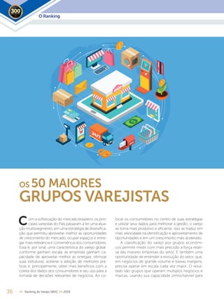 O Ranking2019
om a sofisticação do mercado brasileiro, os prin-
cipais varejistas do País passaram a ter uma atua-
ção multissegmento, em uma estratégia de diversifica-
ção que permitiu aproveitar melhor as oportunidades
de crescimento do mercado, ocupar espaços e entre-
gar mais relevância e conveniência aos consumidores.
Essa é, por sinal, uma característica do varejo global:
conforme ganham escala, as empresas ganham ca-
pacidade de aproveitar melhor as sinergias, otimizar
suas estruturas, acelerar a adoção de melhores prá-
ticas e, principalmente, obter mais benefícios com a
coleta dos dados dos consumidores e seu uso para a
tomada de decisões relevantes de negócios. Ao co-
locar os consumidores no centro de suas estratégias
e utilizar seus dados para melhorar a gestão, o varejo
se torna mais produtivo e eficiente. Isso se traduz em
mais velocidade na identificação e aproveitamento de
oportunidades e em um crescimento mais acelerado.
A classificação do varejo por grupos econômi-
cos permite medir com mais precisão a força relati-
va das maiores empresas do setor. É também uma
oportunidade de entender a evolução do setor, que,
em negócios de grande volume e baixas margens,
precisa operar em escala cada vez maior. O resul-
tado são grupos que operam múltiplos negócios e
marcas, usando sua capacidade omnichannel para
OS 50 MAIORES
GRUPOS VAREJISTAS
C
36 << Ranking do Varejo SBVC >> 2019
 