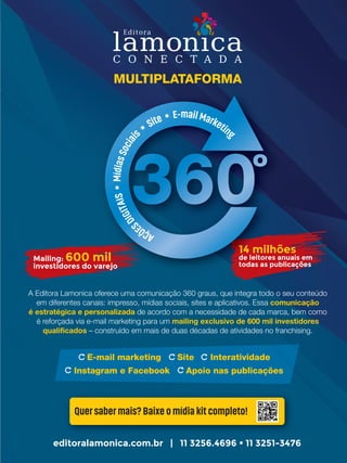 14 milhões
de leitores anuais em
todas as publicações
E-mail marketing Site Interatividade
Instagram e Facebook Apoio nas publicações
A Editora Lamonica oferece uma comunicação 360 graus, que integra todo o seu conteúdo
em diferentes canais: impresso, mídias sociais, sites e aplicativos. Essa comunicação
é estratégica e personalizada de acordo com a necessidade de cada marca, bem como
é reforçada via e-mail marketing para um mailing exclusivo de 600 mil investidores
qualificados – construído em mais de duas décadas de atividades no franchising.
editoralamonica.com.br | 11 3256.4696  11 3251-3476
Mailing: 600 mil
investidores do varejo
Quer saber mais? Baixe o mídia kit completo!
MULTIPLATAFORMA
14 milhões14 milhões14 milhões
de leitores anuais emde leitores anuais emde leitores anuais emde leitores anuais emde leitores anuais em
todas as publicaçõestodas as publicaçõestodas as publicações
600 mil600 mil600 mil600 mil600 mil
investidores do varejoinvestidores do varejoinvestidores do varejo
 