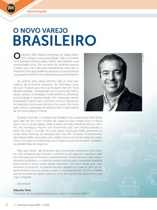 Apresentação2019
4 << Ranking do Varejo SBVC >> 2019
Ranking 300 Maiores Empresas do Varejo Brasi-
leiro chega à sua quinta edição. Não é somente
um momento histórico para a SBVC, mas também uma
oportunidade única. Em um setor tão dinâmico quanto
o varejo, que vive o dia a dia intensamente, raros são os
momentos em que podemos observar o que aconteceu
no passado recente e tirar lições desses acontecimentos.
Os últimos anos talvez tenham sido os mais dra-
máticos da economia brasileira. Os chamados “anos
de ouro” ficaram para trás e já há quem fale em “nova
década perdida”, comparando com os anos 80. Para o
varejo, porém, a mensagem é de resiliência, eficiência,
produtividade e transformação. Sim, empresas menos
preparadas ficaram pelo caminho, como é natural em
um período como esses últimos cinco anos. Por outro
lado, temos o privilégio de testemunhar o nascimento
de um novo varejo no Brasil.
Quando Jack Ma, o fundador do Alibaba, criou a expressão New Retail
para falar de um novo modelo de negócios que integra físico e digital
para, com o uso de dados, fazer o varejo ser mais relevante para os clien-
tes, ele conseguiu resumir um movimento que vem revolucionando o
setor em todo o mundo. Os sinais dessa revolução estão presentes ao
longo deste Ranking: os varejistas que mais têm investido na transforma-
ção digital estão crescendo mais rápido (muito acima da média do varejo
como um todo) e modificando seus negócios para se tornarem verdadei-
ras plataformas de negócios.
Mais que varejo: são empresas que solucionam problemas dos clien-
tes. São empresas que indicam o caminho a ser seguido e apontam para
um mercado que se renova constantemente. O entendimento das melho-
res práticas globais e a tradução dessas práticas para a realidade brasileira
está criando o Novo Varejo verde e amarelo. Um Novo Varejo que, mais
eficiente e produtivo, incorpora recursos digitais em todas as fases do re-
lacionamento com os clientes e gera novas experiências. Um Novo Varejo
que se renova e se capacita para os anos de crescimento econômico que
logo chegarão.
Boa leitura!
Eduardo Terra
Presidente da Sociedade Brasileira de Varejo e Consumo (SBVC)
O NOVO VAREJO
O
BRASILEIRO
Foto:divulgação
 