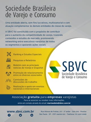 Uma entidade aberta, sem fins lucrativos, multissetorial e com
atuação complementar às demais entidades de classe do varejo.
A SBVC foi constituída com o propósito de contribuir
para o aumento da competitividade do varejo, trazendo
conteúdos e estudos de mercado, promovendo
networking entre executivos varejistas de todos
os segmentos e apoiando ações sociais.
Pesquisas e Relatórios
Promoção de relacionamento
entre os diversos associados
Realização e apoio em eventos
nacionais e internacionais
Boletim com as principais
notícias do Varejo e Snapshot
Comissões de
discussões de trabalho
Ranking e Estudos Especiais
www.sbvc.com.br Rua Afonso de Freitas, 377 - 2º andar - Sala 205 - Paraíso
São Paulo - SP - CEP: 04006-051 - Telefone: (11) 2597-0068
Associação gratuita para empresas varejistas
Para se associar ou receber mais informações,
entre em contato através do email: mariaodete@sbvc.com.br
 