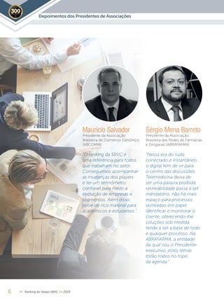 Maurício Salvador
Presidente da Associação
Brasileira de Comércio Eletrônico
(ABCOMM)
“O ranking da SBVC é
uma referência para todos
que trabalham no setor.
Conseguimos acompanhar
as mudanças dos players
e ter um termômetro
conﬁável para medir a
evolução de empresas e
segmentos. Além disso,
serve de rico material para
acadêmicos e estudantes.”
Sérgio Mena Barreto
Presidente da Associação
Brasileira das Redes de Farmácias
e Drogarias (ABRAFARMA)
“Nessa era do tudo
conectado e instantâneo,
o digital tem de vir para
o centro das discussões.
Telemedicina deixa de
ser uma palavra proibida,
rastreabilidade passa a ser
mandatório, não há mais
espaço para processos
lastreados em papel.
Identiﬁcar e monitorar o
cliente, oferecendo-lhe
soluções sob medida,
tende a ser a base de todo
e qualquer processo. Na
ABRAFARMA, a entidade
da qual sou o Presidente-
executivo, estes temas
estão todos no topo
da agenda.”
6 << Ranking do Varejo SBVC >> 2019
Depoimentos dos Presidentes de Associações2019
Fotos:divulgação
 