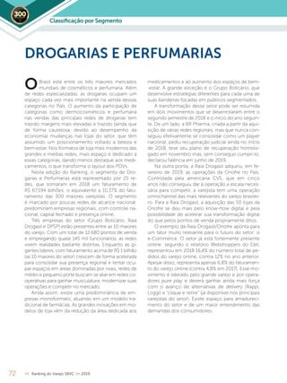 72 << Ranking do Varejo SBVC >> 2019
DROGARIAS E PERFUMARIAS
Brasil está entre os três maiores mercados
mundiais de cosméticos e perfumaria. Além
de redes especializadas, as drogarias ocupam um
espaço cada vez mais importante na venda dessas
categorias no País. O aumento da participação de
categorias como dermocosméticos e perfumaria
nas vendas das principais redes de drogarias tem
trazido margens mais elevadas e trazido (ainda que
de forma cautelosa, devido ao desempenho da
economia) mudanças nas lojas do setor, que têm
assumido um posicionamento voltado a beleza e
bem-estar. Nos formatos de loja mais modernos das
grandes e médias redes, mais espaço é dedicado a
essas categorias, dando menos destaque aos medi-
camentos, o que transforma o layout dos PDVs.
Nesta edição do Ranking, o segmento de Dro-
garias e Perfumarias está representado por 25 re-
des, que somaram em 2018 um faturamento de
R$ 67,194 bilhões, o equivalente a 10,37% do fatu-
ramento das 300 maiores varejistas. O segmento
é marcado por poucas redes de alcance nacional:
predominam empresas regionais, com controle na-
cional, capital fechado e presença online.
Três empresas do setor (Grupo Boticário, Raia
Drogasil e DPSP) estão presentes entre as 10 maiores
do varejo. Com um total de 12.680 pontos de venda
e empregando quase 145 mil funcionários, as redes
vivem realidades bastante distintas. Enquanto as gi-
gantes líderes, com faturamento acima de R$ 1 bilhão
(as 10 maiores do setor) crescem de forma acelerada
para consolidar sua presença regional e tentar ocu-
par espaços em áreas dominadas por rivais, redes de
médio e pequeno porte buscam se aliar em redes co-
operativas para ganhar musculatura, modernizar suas
operações e competir no mercado.
Ainda assim, existe uma predominância de em-
presas monoformato, atuando em um modelo tra-
dicional de farmácias. As grandes inovações em mo-
delos de loja vêm da redução da área dedicada aos
medicamentos e ao aumento dos espaços de bem-
-estar. A grande exceção é o Grupo Boticário, que
desenvolve estratégias diferentes para cada uma de
suas bandeiras focadas em públicos segmentados.
A transformação desse setor pode ser resumida
em dois movimentos que se desenrolaram entre o
segundo semestre de 2018 e o início do ano seguin-
te. De um lado, a BR Pharma, criada a partir da aqui-
sição de várias redes regionais, mas que nunca con-
seguiu efetivamente se consolidar como um player
nacional, pediu recuperação judicial ainda no início
de 2018, teve seu plano de recuperação homolo-
gado em novembro mas, sem conseguir cumpri-lo,
declarou falência em junho de 2019.
Na outra ponta, a Raia Drogasil adquiriu, em fe-
vereiro de 2019, as operações da Onofre no País.
Controlada pela americana CVS, que em cinco
anos não conseguiu dar à operação a escala neces-
sária para competir, a varejista tem uma operação
omnichannel das mais relevantes do varejo brasilei-
ro. Para a Raia Drogasil, a aquisição das 50 lojas da
Onofre se deu mais pelo know-how digital e pela
possibilidade de acelerar sua transformação digital
do que pelos pontos de venda propriamente ditos.
O exemplo da Raia Drogasil/Onofre aponta para
um fator muito relevante para o futuro do setor: o
e-Commerce. O setor já está fortemente presente
online: segundo o relatório Webshoppers do Ebit,
representou em 2018 16,4% do número total de pe-
didos do varejo online, contra 12% no ano anterior.
Apesar disso, representa apenas 6,8% do faturamen-
to do varejo online (contra 4,8% em 2017). Esse mo-
vimento é liderado pelo grande varejo e por opera-
dores pure play e deverá ganhar ainda mais força
com o avanço de alternativas de delivery (Rappi,
Loggi) e “clique e retire” (já disponível nos principais
varejistas do setor). Existe espaço para amadureci-
mento do setor e de um maior entendimento das
demandas dos consumidores.
O
Classiﬁcação por Segmento2019
 