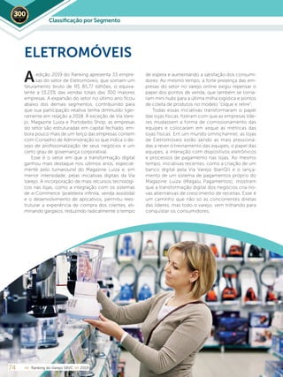 74 << Ranking do Varejo SBVC >> 2019
edição 2019 do Ranking apresenta 33 empre-
sas do setor de Eletromóveis, que somam um
faturamento bruto de R$ 85,77 bilhões, o equiva-
lente a 13,23% das vendas totais das 300 maiores
empresas. A expansão do setor no último ano ficou
abaixo dos demais segmentos, contribuindo para
que sua participação relativa tenha diminuído ligei-
ramente em relação a 2018. À exceção de Via Vare-
jo, Magazine Luiza e Portobello Shop, as empresas
do setor são estruturadas em capital fechado, em-
bora pouco mais de um terço das empresas contem
com Conselho de Administração (o que indica o de-
sejo de profissionalização de seus negócios e um
certo grau de governança corporativa).
Esse é o setor em que a transformação digital
ganhou mais destaque nos últimos anos, especial-
mente pelo turnaround do Magazine Luiza e, em
menor intensidade, pelas iniciativas digitais da Via
Varejo. A incorporação de mais recursos tecnológi-
cos nas lojas, como a integração com os sistemas
de e-Commerce (prateleira infinita, venda assistida)
e o desenvolvimento de aplicativos, permitiu rees-
truturar a experiência de compra dos clientes, eli-
minando gargalos, reduzindo radicalmente o tempo
de espera e aumentando a satisfação dos consumi-
dores. Ao mesmo tempo, a forte presença das em-
presas do setor no varejo online exigiu repensar o
papel dos pontos de venda, que também se torna-
ram mini hubs para a última milha logística e pontos
de coleta de produtos no modelo “clique e retire”.
Todas essas iniciativas transformaram o papel
das lojas físicas, fizeram com que as empresas líde-
res mudassem a forma de comissionamento das
equipes e colocaram em xeque as métricas das
lojas físicas. Em um mundo omnichannel, as lojas
de Eletromóveis estão sendo as mais pressiona-
das a rever o treinamento das equipes, o papel das
equipes, a interação com dispositivos eletrônicos
e processos de pagamento nas lojas. Ao mesmo
tempo, iniciativas recentes, como a criação de um
banco digital pela Via Varejo (banQI) e o lança-
mento de um sistema de pagamentos próprio do
Magazine Luiza (Magalu Pagamentos), mostram
que a transformação digital dos negócios cria no-
vas alternativas de crescimento de receitas. Esse é
um caminho que não só as concorrentes diretas
das líderes, mas todo o varejo, vem trilhando para
conquistar os consumidores.
ELETROMÓVEIS
A
Classiﬁcação por Segmento2019
 