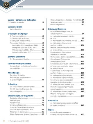 Sumário2019
Varejo - Conceitos e Deﬁnições
O Conceito de Varejo ....................................................10
Varejo no Brasil
Varejo Restrito............................................................14
O Varejo e o Emprego
O Emprego no Varejo..............................................16
O Desemprego No Varejo.....................................17
O Varejo em Retrospectiva –
Números e Histórico................................................18
O primeiro ciclo: o varejo até 1993 ...........18
O segundo ciclo: de 1994 a 2002...............20
O terceiro ciclo: 2003 a 2012........................20
O quarto ciclo: após 2013..............................24
Sumário Executivo
Os Destaques do Ranking ...................................28
Opinião dos Especialistas
Um varejo em evolução: de locations
para logistics ...............................................................30
Metodologia
Da coleta de dados
Informações, arquivamento
e apresentação..........................................................32
O Ranking
Os 50 Maiores Grupos Varejistas ....................36
As 300 Maiores Empresas do
Varejo Brasileiro.........................................................44
Classiﬁcação por Segmento
Drogarias e Perfumarias .......................................72
Eletromóveis................................................................74
Food Service ................................................................76
Livrarias e Papelarias..............................................78
Lojas de Departamento, Artigos
do Lar e Mercadorias em Geral .........................80
Materiais de Construção.......................................81
Moda, Calçados e Artigos Esportivos............82
Óticas, Joias, Bijoux, Bolsas e Acessórios ..84
Supermercados..........................................................86
Outros Segmentos...................................................90
Principais Recortes
Os maiores empregadores do
varejo brasileiro..........................................................94
As maiores empresa em número
de lojas............................................................................98
As maiores em faturamento por loja ..........102
As maiores em faturamento
por funcionário.........................................................104
Maiores crescimentos no número
de funcionários........................................................106
Empresas com faturamento
acima de R$ 1 bilhão ............................................108
Os maiores e-Commerces do País ...............112
Os maiores e-Commerces
pure players do País .............................................116
Empresas que possuem e-Commerce........118
As empresas com maior share
de vendas online.....................................................124
e-Commerce: os marketplaces
ganham força ...........................................................126
As maiores de capital aberto ..........................130
As maiores de capital fechado.......................130
Governança: as empresas com
Conselho de Administração..............................132
As redes que mais abriram lojas....................136
Os melhores desempenhos do
varejo brasileiro.......................................................138
As maiores em número de Estados.............142
Maiores franquias e operações
em redes licenciadas............................................144
Conclusão
As maiores empresas e dos desaﬁos
do varejo brasileiro................................................148
Índice
A posição das empresas no
Ranking 2019, por ordem alfabética............150
8 << Ranking do Varejo SBVC >> 2019
 