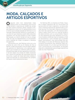82 << Ranking do Varejo SBVC >> 2019
segundo setor mais representado neste
Ranking soma um faturamento bruto de R$
70,386 bilhões e responde por 10,86% das vendas
das 300 maiores empresas. Moda, Calçados e Arti-
gos Esportivos conta com 47 representantes (cinco
a menos que na edição passada do Ranking) e é um
mercado extremamente dinâmico e pulverizado. É
um setor em que indústrias criaram redes relevantes
operando com recursos próprios ou pelo modelo
de franquias, ao mesmo tempo em que as antigas
redes de lojas de departamentos se reinventaram
como varejistas de moda e ocuparam a liderança
do segmento.
Pela primeira vez, este Ranking conta com uma
empresa do setor entre as 10 maiores do País (a
Renner, na décima posição), fruto do sólido trabalho
dos gestores em desenvolver uma operação azei-
tada e que incorpora as melhores práticas globais.
Boa parte das redes do setor apresentou crescimen-
to de dois dígitos nas vendas em 2018, mostrando
que, mesmo em períodos de crescimento lento da
economia, o apelo de moda, bem-estar e beleza é
capaz de estimular os consumidores em compras
de tíquete médio relativamente baixo.
MODA, CALÇADOS E
ARTIGOS ESPORTIVOS
No Ranking 300, as empresas de Moda, Calça-
dos e Artigos Esportivos são um microcosmo do
que acontece em todo o segmento: na maioria dos
casos, empresas regionais de capital fechado e con-
trole nacional. Por outro lado, nota-se uma sofistica-
ção maior das operações, com 36 empresas explo-
rando o varejo online como um canal de vendas e
de relacionamento com os consumidores. Moda é
um dos segmentos de maior destaque no e-Com-
merce brasileiro (13,6% de share em pedidos e 5,6%
em faturamento) e seria inevitável que os grandes
players aproveitassem essa oportunidade para ga-
nhar espaço. É no setor de Moda que algumas das
iniciativas omnichannel mais relevantes estão sen-
do desenvolvidas. Em um setor que lida fortemente
com o emocional dos consumidores, as principais
redes têm se desdobrado para entregar experiências
cada vez mais impactantes.
O
Classiﬁcação por Segmento2019
 