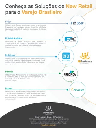 Plataforma de Gestão que integra todos os processos
financeiros de qualquer varejo, trazendo eficiência
operacional, redução de custos e preservação de perdas.
financas360.com.br
F360º
Conheça as Soluções de New Retail
para o Varejo Brasileiro
Empresas do Grupo HiPartners
A HiPartners Capital & Work é um grupo de empresários
focado em empresas inovadoras e com alto potencial
de crescimento dentro do conceito de New Retail.
hipartners.com.br
Plataforma de Monitoramento e Precificação Dinâmica no
E-commerce, líder no mercado nacional e presente em
mais de 5 países da América Latina.
precifica.com.br
Precifica
Plataforma de Gestão de Reputação online que monitora,
coleta e organiza reviews públicos de diferentes canais,
para aumentar estrelas (score) de estabelecimentos
físicos, impactando diretamente nas vendas.
reviewr.com.br
Reviewr
Plataforma de Crowdshipping que conecta varejistas a
mais de 80 mil entregadores independentes pelo Brasil,
resolvendo os desafios de last mile e same day delivery.
euentrego.com
Eu Entrego
Plataforma de Retail Analytics que monitora o
comportamento do consumidor no varejo físico, auxiliando
na mensuração de resultados de campanhas O2O.
fxdata.com.br
FX Retail Analytics
 