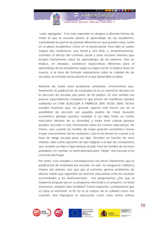 10
“valor agregado”. Con esta expresión se designa a diversas formas de
medir lo que la escuela aporta al aprendizaje de sus estudiantes,
controlando los puntos de partida diferentes en que pueden estar, tanto
en el plano académico como en el sociocultural. Para ellos se suelen
realizar dos mediciones, una inicial y otra final, y, simultáneamente,
controlar el efecto del contexto social y otros factores externos que
inciden fuertemente sobre los aprendizajes de los alumnos. Esto no
implica, en absoluto, establecer expectativas diferentes para el
aprendizaje de los estudiantes según su origen social. Sí implica tener en
cuenta, a la hora de formular valoraciones sobre la calidad de las
escuelas, el contexto sociocultural en el que desarrollan su labor.
Además de todos estos problemas señalados, encontramos que,
finalmente, la publicación de resultados no es un elemento decisivo en
la elección de escuela, por parte de los padres. En este sentido nos
parece especialmente revelador lo que ponen de manifiesto estudios
realizados en Chile (ELACQUA & FÁBREGA 2004, OCDE 2004). Dichos
estudios muestran que, en general, quiénes más hacen uso de la
posibilidad de elección son aquellos padres de mejor situación
económica (porque pueden trasladar a sus hijos hasta un centro
educativo distante de su domicilio) y mejor nivel cultural (porque
pueden acceder a más información sobre los centros educativos). Así
mismo, aún cuando las familias de mejor posición económica tienen
mayor conocimiento de los resultados, casi no los toman en cuenta a la
hora de elegir escuela para sus hijos. Deciden en función de otros
criterios, tales como opciones de tipo religioso o el tipo de compañeros
que tendrán sus hijos e hijas (estatus social). Para las familias de sectores
populares, en cambio, la razón principal para “elegir” una escuela es la
cercanía del hogar.
Por tanto, si los estudios e investigaciones nos dicen claramente que la
publicación de resultados por escuela, no solo, no asegura la calidad y
mejora del sistema, sino que por el contrario genera problemas de
diversa índole que agrandan las brechas educativas entre los sectores
acomodados y los desfavorecidos, nos preguntamos ¿Por qué el
Gobierno propuso (ya en su programa electoral) y se propone, en estos
momentos, adoptar tales medidas? Como respuesta, consideramos que
es clara la intención; el fin no es la mejora de la calidad como nos
cuentan, sino impregnar la educación como otras tantas esferas
 