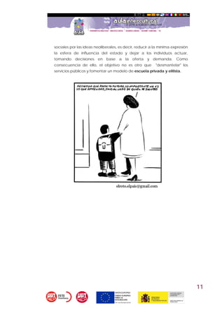 11
sociales por las ideas neoliberales, es decir, reducir a la mínima expresión
la esfera de influencia del estado y dejar a los individuos actuar,
tomando decisiones en base a la oferta y demanda. Como
consecuencia de ello, el objetivo no es otro que "desmantelar" los
servicios públicos y fomentar un modelo de escuela privada y elitista.
 