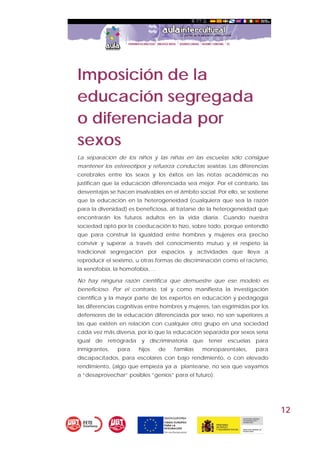 12
Imposición de la
educación segregada
o diferenciada por
sexos
La separación de los niños y las niñas en las escuelas sólo consigue
mantener los estereotipos y refuerza conductas sexistas. Las diferencias
cerebrales entre los sexos y los éxitos en las notas académicas no
justifican que la educación diferenciada sea mejor. Por el contrario, las
desventajas se hacen insalvables en el ámbito social. Por ello, se sostiene
que la educación en la heterogeneidad (cualquiera que sea la razón
para la diversidad) es beneficiosa, al tratarse de la heterogeneidad que
encontrarán los futuros adultos en la vida diaria. Cuando nuestra
sociedad optó por la coeducación lo hizo, sobre todo, porque entendió
que para construir la igualdad entre hombres y mujeres era preciso
convivir y superar a través del conocimiento mutuo y el respeto la
tradicional segregación por espacios y actividades que lleva a
reproducir el sexismo, u otras formas de discriminación como el racismo,
la xenofobia, la homofobia, ...
No hay ninguna razón científica que demuestre que ese modelo es
beneficioso. Por el contrario, tal y como manifiesta la investigación
científica y la mayor parte de los expertos en educación y pedagogía
las diferencias cognitivas entre hombres y mujeres, tan esgrimidas por los
defensores de la educación diferenciada por sexo, no son superiores a
las que existen en relación con cualquier otro grupo en una sociedad
cada vez más diversa, por lo que la educación separada por sexos sería
igual de retrógrada y discriminatoria que tener escuelas para
inmigrantes, para hijos de familias monoparentales, para
discapacitados, para escolares con bajo rendimiento, o con elevado
rendimiento, (algo que empieza ya a plantearse, no sea que vayamos
a “desaprovechar” posibles “genios” para el futuro).
 