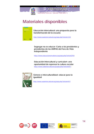 14
Materiales disponibles
Educación intercultural: una propuesta para la
transformación de la escuela
http://www.aulaintercultural.org/spip.php?article1234
 
 
Segregar no es educar: Carta a los presidentes y
presidentas de las AMPAS del Foro de Vida
Independiente
http://www.educacionenvalores.org/spip.php?article2918
Educación Intercultural y currículum: una
oportunidad de repensar la cultura escolar
http://www.aulaintercultural.org/spip.php?article5011
Género e interculturalidad: educar para la
igualdad
http://www.aulaintercultural.org/spip.php?article4417
 