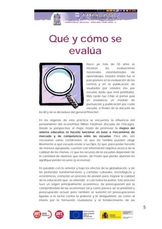 5
Qué y cómo se
evalúa
Hace ya más de 50 años se
iniciaron las evaluaciones
nacionales estandarizadas de
aprendizajes. Estados Unidos fue el
país pionero en la evaluación de los
centros y en la publicación de
resultados por estados (no por
escuela dado que está prohibido).
Más tarde fue Chile el primer país
en establecer un modelo de
puntuación y publicación por cada
escuela, a finales de la década de
los 80 y de la dictadura del general Pinochet.
En los orígenes de esta práctica se encuentra la influencia del
pensamiento del economista Milton Friedman (Escuela de Chicago).
Desde su perspectiva, el mejor modo de promover la mejora del
sistema educativo es hacerlo funcionar en base a mecanismos de
mercado y de competencia entre las escuelas. Para ello, son
necesarias varias condiciones: a) que las familias puedan elegir
libremente a qué escuela enviar a sus hijos; b) que, para poder hacerlo
de manera apropiada, cuenten con información objetiva acerca de la
calidad de las mismas; c) que los recursos de la escuelas dependan de
la cantidad de alumnos que tienen, de modo que perder alumnos les
signifique perder recursos (y viceversa).
En paralelo con lo anterior y bajo los efectos de la globalización, y de
las profundas transformaciones y cambios culturales, tecnológicos y
económicos, comenzó un proceso de presión para mejorar la calidad
de la educación que se extendió a casi todos los países. Este proceso
tuvo un origen principalmente económico, (la preocupación por la
competitividad de las economías) tal y como parece ser la prioridad y
preocupación actual; pero también se sustentó en preocupaciones
ligadas a la lucha contra la pobreza y la desigualdad, así como al
interés por la formación ciudadana y el fortalecimiento de las
 
