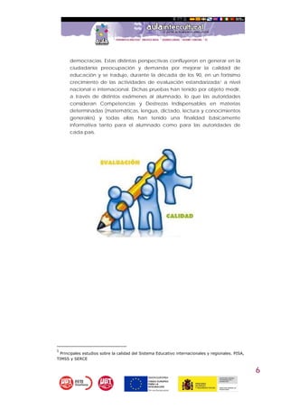 6
democracias. Estas distintas perspectivas confluyeron en generar en la
ciudadanía preocupación y demanda por mejorar la calidad de
educación y se tradujo, durante la década de los 90, en un fortísimo
crecimiento de las actividades de evaluación estandarizada1 a nivel
nacional e internacional. Dichas pruebas han tenido por objeto medir,
a través de distintos exámenes al alumnado, lo que las autoridades
consideran Competencias y Destrezas Indispensables en materias
determinadas (matemáticas, lengua, dictado, lectura y conocimientos
generales) y todas ellas han tenido una finalidad básicamente
informativa tanto para el alumnado como para las autoridades de
cada país.
1
 Principales estudios sobre la calidad del Sistema Educativo internacionales y regionales. PISA,
TIMSS y SERCE
 