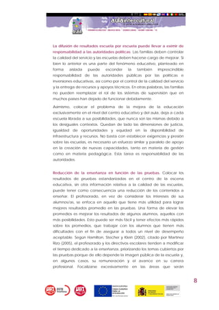 8
La difusión de resultados escuela por escuela puede llevar a eximir de
responsabilidad a las autoridades políticas. Las familias deben controlar
la calidad del servicio y las escuelas deben hacerse cargo de mejorar. Si
bien lo anterior es una parte del fenómeno educativo, planteado en
forma aislada puede esconder la también imprescindible
responsabilidad de las autoridades públicas por las políticas e
inversiones educativas, así como por el control de la calidad del servicio
y la entrega de recursos y apoyos técnicos. En otras palabras, las familias
no pueden reemplazar el rol de los sistemas de supervisión que en
muchos países han dejado de funcionar debidamente.
Asimismo, colocar el problema de la mejora de la educación
exclusivamente en el nivel del centro educativo y del aula, deja a cada
escuela librada a sus posibilidades, que nunca son las mismas debido a
los desiguales contextos. Quedan de lado las dimensiones de justicia,
igualdad de oportunidades y equidad en la disponibilidad de
infraestructura y recursos. No basta con establecer exigencias y presión
sobre las escuelas, es necesario un esfuerzo similar y paralelo de apoyo
en la creación de nuevas capacidades, tanto en materia de gestión
como en materia pedagógica. Esta tarea es responsabilidad de las
autoridades.
Reducción de la enseñanza en función de las pruebas. Colocar los
resultados de pruebas estandarizadas en el centro de la escena
educativa, sin otra información relativa a la calidad de las escuelas,
puede tener como consecuencia una reducción de los contenidos a
enseñar. El profesorado, en vez de considerar los intereses de sus
alumnos/as, se enfoca en aquello que tiene más utilidad para lograr
mejores resultados promedio en las pruebas. Una forma de elevar los
promedios es mejorar los resultados de algunos alumnos, aquellos con
más posibilidades. Esto puede ser más fácil y tener efectos más rápidos
sobre los promedios, que trabajar con los alumnos que tienen más
dificultades con el fin de asegurar a todos un nivel de desempeño
aceptable. Según Hamilton, Stecher y Klein (2002), citado por Martínez
Rizo (2005), el profesorado y los directivos escolares tienden a modificar
el tiempo dedicado a la enseñanza, priorizando los temas cubiertos por
las pruebas porque de ello depende la imagen pública de la escuela y,
en algunos casos, su remuneración y el avance en su carrera
profesional. Focalizarse excesivamente en las áreas que serán
 