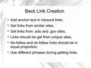 Back Link Creation
Add anchor text in inbound links.
Get links from similar sites.
Get links from .edu and .gov sites.
Links should be get from unique sites.
No-follow and do-follow links should be in
equal proportion.
Use different phrases during getting links.