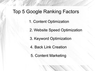 Top 5 Google Ranking Factors
1. Content Optimization
2. Website Speed Optimization
3. Keyword Optimization
4. Back Link Creation
5. Content Marketing
 