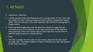 7. METAGES
 Importance: important.
 A meta tag seems like something best left to a programmer. In fact, meta tags
are simple and often underused aspects of your content management system
(CMS). They are also one of the most important SEO tactics for ranking high in
Google results.
 Meta tags help Google determine the specific purpose of a page and the
relevance of each of its elements to the topic and purpose of the keyword
being searched. There are several types of meta tags that must be filled in
with the target keyword or related phrases:
 Title
 The title is usually the main topic of your article, placed in the title tag of
the page code. This allows Google to create a clickable blue title that appears
in the output box itself.
 