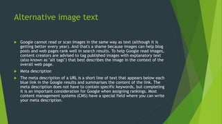 Alternative image text
 Google cannot read or scan images in the same way as text (although it is
getting better every year). And that's a shame because images can help blog
posts and web pages rank well in search results. To help Google read images,
content creators are advised to tag published images with explanatory text
(also known as "alt tags") that best describes the image in the context of the
overall web page.
 Meta description
 The meta description of a URL is a short line of text that appears below each
blue link in the Google results and summarises the content of the link. The
meta description does not have to contain specific keywords, but completing
it is an important consideration for Google when assigning rankings. Most
content management systems (CMS) have a special field where you can write
your meta description.
 
