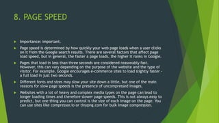 8. PAGE SPEED
 Importance: important.
 Page speed is determined by how quickly your web page loads when a user clicks
on it from the Google search results. There are several factors that affect page
load speed, but in general, the faster a page loads, the higher it ranks in Google.
 Pages that load in less than three seconds are considered reasonably fast.
However, this can vary depending on the purpose of the website and the type of
visitor. For example, Google encourages e-commerce sites to load slightly faster -
a full load in just two seconds.
 Different fonts and sizes may slow your site down a little, but one of the main
reasons for slow page speeds is the presence of uncompressed images.
 Websites with a lot of heavy and complex media types on the page can lead to
longer loading times and therefore slower page speeds. This is not always easy to
predict, but one thing you can control is the size of each image on the page. You
can use sites like compressor.io or tinypng.com for bulk image compression.
 