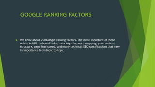 GOOGLE RANKING FACTORS
 We know about 200 Google ranking factors. The most important of these
relate to URL, inbound links, meta tags, keyword mapping, your content
structure, page load speed, and many technical SEO specifications that vary
in importance from topic to topic.
 