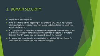 2. DOMAIN SECURITY
 Importance: very important
 Note the "HTTPS" at the beginning of our example URL. This is how Google
distinguishes between secure and non-secure websites. Note: you want your
website to be secure.
 HTTP (HyperText Transfer Protocol) stands for Hypertext Transfer Protocol and
is a virtual process of transferring information from a website to a visitor's
browser. The "S", as you may have guessed, stands for "secure".
 To secure your site's domain, you need what is called an SSL certificate. To
learn more about how to get one, read this blog post.
 