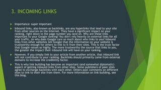 3. INCOMING LINKS
 Importance: super important
 Inbound links, also known as backlinks, are any hyperlinks that lead to your site
from other sources on the Internet. They have a significant impact on your
ranking, right down to the page number you land on. Why are these links
important to your Google ranking? You don't rely heavily on external links for all
your traffic, so why does Google care so much about who links to you? Inbound
links from other websites tell Google that the information on your website is
trustworthy enough for others to link to it from their sites. This is the trust factor
that Google values so highly. The more trustworthy the source that links to you,
the greater the impact their inbound link will have on your ranking.
 However, if you simply link to your article from another article, that inbound link
will not contribute to your ranking. Backlinks should primarily come from external
domains to increase the credibility factor.
 This is why link building has become an important (and somewhat diplomatic)
aspect of getting inbound links from other sites. Some publishers of peer sites
agree to exchange backlinks with each other. Others post comments on different
sites to link to their site from them. For more information on link building, see
this blog.
 