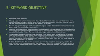 5. KEYWORD OBJECTIVE
 Importance: super important
 Although topics play a more important role than individual keywords, in the long run, this does not mean
that keywords are no longer a ranking factor. In fact, keyword optimization, when done properly, is one of
the most important factors to consider in your website's SEO strategy.
 The very first version of Google simply looked for the highest number of literal keyword matches on a web
page or blog. This was called an "exact match".
 Today, the term "exact match" has a completely different meaning, and the website with the most keywords
no longer gets the highest ranking for those keywords. It is no longer the site that simply has a keyword that
appears at the top, but the one that best matches the target audience behind that keyword.
 Let's go back to our garden example of the first factor. If this website wants to rank well for the keyword
"best organic pesticides", it will not rise to the top simply by including this three-word phrase throughout
the article. In addition to the fact that the keyword must appear at least once, the article must present
concrete examples of organic pesticides, their ingredients, where to buy them, why they are so popular, or
what makes them organic, for example.
 As this is the information that readers are looking for when they enter their search query, websites that
cover this topic in the most comprehensive way will attract visitors. This increase in traffic will be seen by
Google as a good answer to the visitor's search query and the URL of that page will rank higher than others.
 