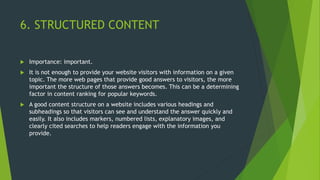 6. STRUCTURED CONTENT
 Importance: important.
 It is not enough to provide your website visitors with information on a given
topic. The more web pages that provide good answers to visitors, the more
important the structure of those answers becomes. This can be a determining
factor in content ranking for popular keywords.
 A good content structure on a website includes various headings and
subheadings so that visitors can see and understand the answer quickly and
easily. It also includes markers, numbered lists, explanatory images, and
clearly cited searches to help readers engage with the information you
provide.
 