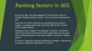 Ranking factors in SEO
A few days ago, Hub spot published "The Ultimate Guide to
Google's Ranking Factors in 2019", which we have translated for
you.
More than 3.5 billion searches are performed every day by
Google, a company that holds more than 85% of the internet
search engine market.
Needless to say, Google is very popular. Therefore, marketers
need to be aware of the factors that Google takes into account
when ranking websites on the search page to succeed in organic
search.
In terms of long-term inbound marketing strategies, white-listing
remains an important ingredient for success.
 